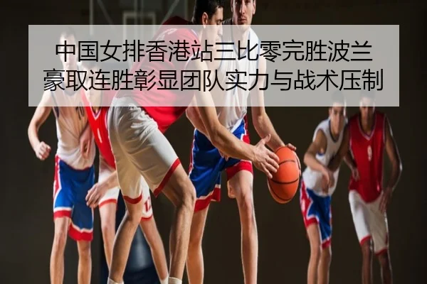 中国女排香港站三比零完胜波兰 豪取连胜彰显团队实力与战术压制