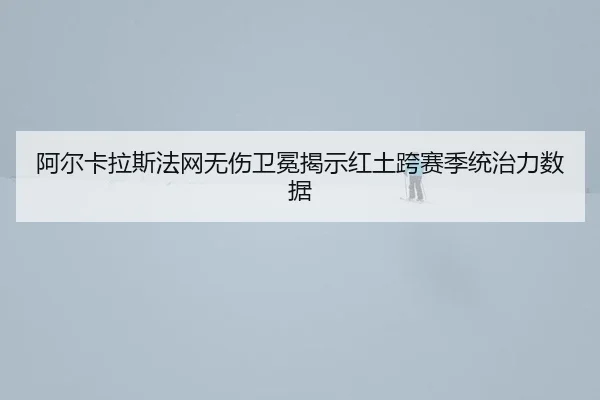 阿尔卡拉斯法网无伤卫冕揭示红土跨赛季统治力数据