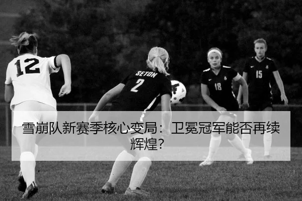 雪崩队新赛季核心变局：卫冕冠军能否再续辉煌？