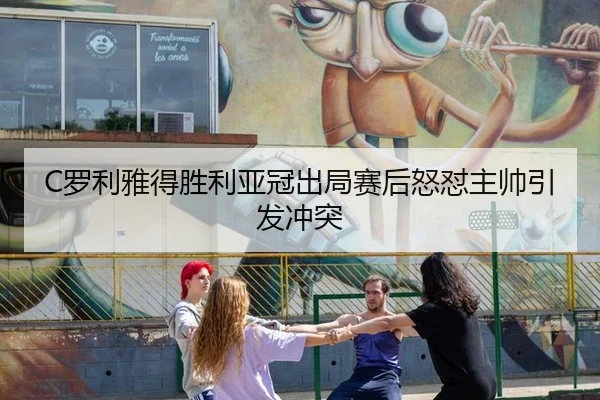 C罗利雅得胜利亚冠出局赛后怒怼主帅引发冲突